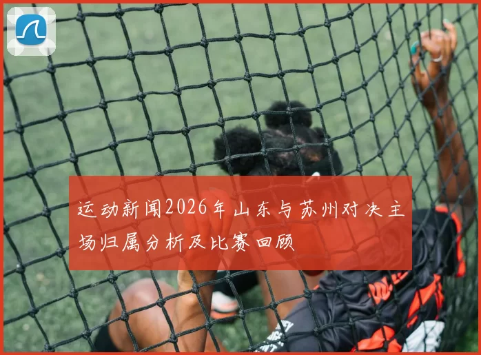运动新闻2026年山东与苏州对决主场归属分析及比赛回顾