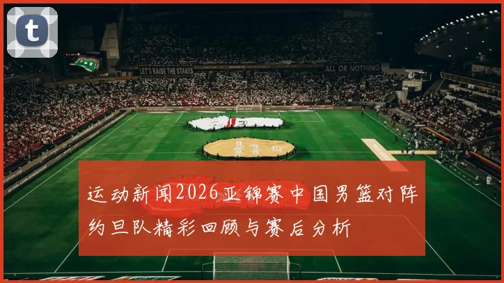 运动新闻2026亚锦赛中国男篮对阵约旦队精彩回顾与赛后分析