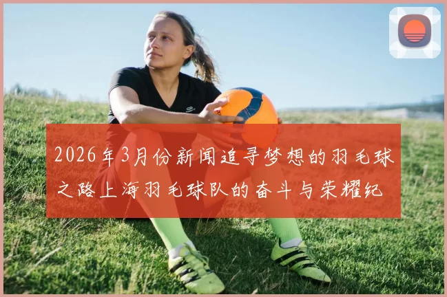 2026年3月份新闻追寻梦想的羽毛球之路上海羽毛球队的奋斗与荣耀纪实