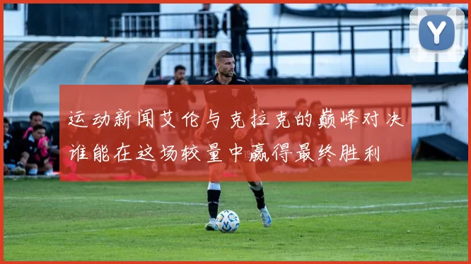 运动新闻艾伦与克拉克的巅峰对决谁能在这场较量中赢得最终胜利