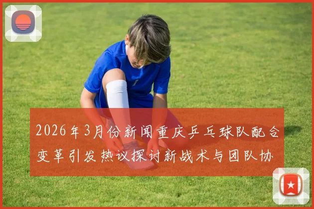 2026年3月份新闻重庆乒乓球队配合变革引发热议探讨新战术与团队协作的未来发展